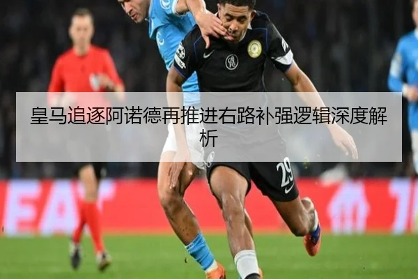 皇马追逐阿诺德再推进右路补强逻辑深度解析