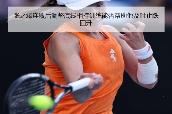 张之臻连败后调整底线相持训练能否帮助他及时止跌回升
