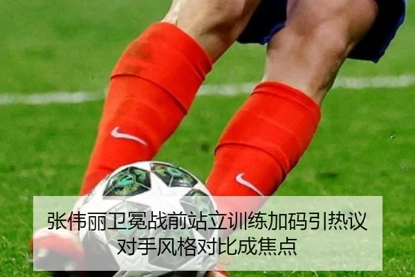 张伟丽卫冕战前站立训练加码引热议 对手风格对比成焦点