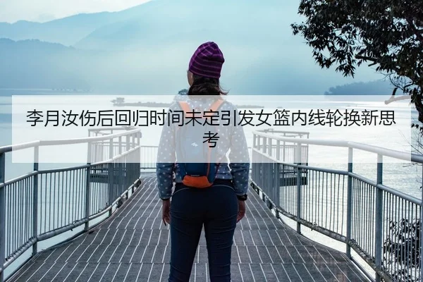 李月汝伤后回归时间未定引发女篮内线轮换新思考